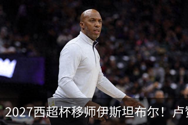 2027西超杯移师伊斯坦布尔！卢赞：西超杯潜在受众超过一亿人